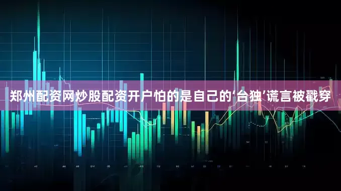 郑州配资网炒股配资开户怕的是自己的‘台独’谎言被戳穿