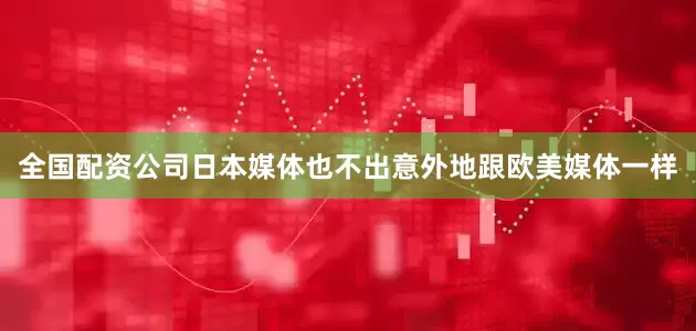 全国配资公司日本媒体也不出意外地跟欧美媒体一样