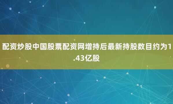 配资炒股中国股票配资网增持后最新持股数目约为1.43亿股