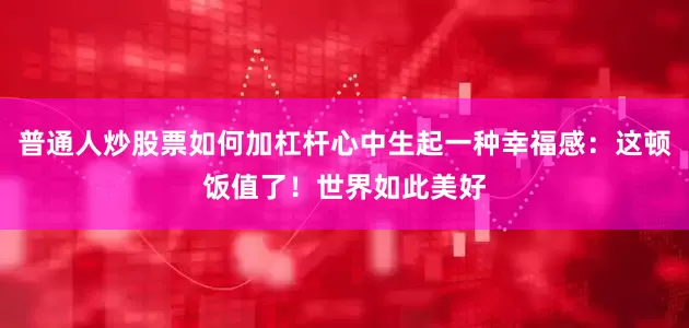 普通人炒股票如何加杠杆心中生起一种幸福感：这顿饭值了！世界如此美好