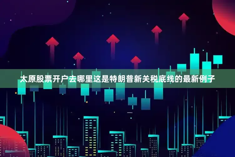 太原股票开户去哪里这是特朗普新关税底线的最新例子