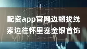 配资app官网边翻找线索边往怀里塞金银首饰