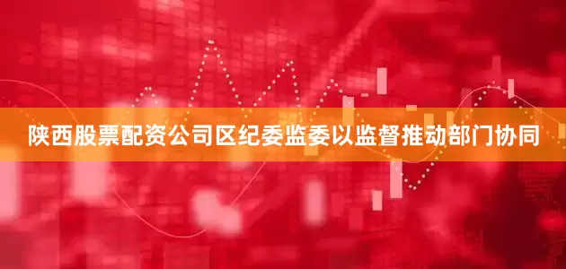 陕西股票配资公司区纪委监委以监督推动部门协同
