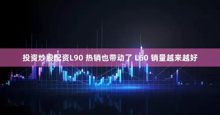 投资炒股配资L90 热销也带动了 L60 销量越来越好