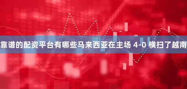 靠谱的配资平台有哪些马来西亚在主场 4-0 横扫了越南